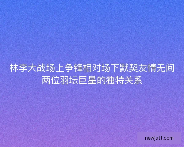 林李大战场上争锋相对场下默契友情无间两位羽坛巨星的独特关系