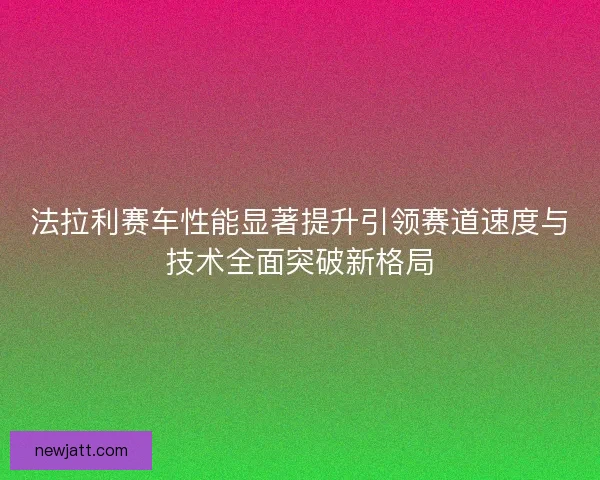 法拉利赛车性能显著提升引领赛道速度与技术全面突破新格局