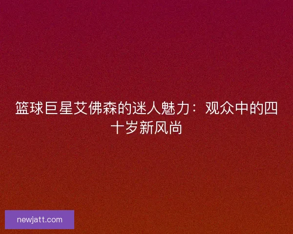篮球巨星艾佛森的迷人魅力：观众中的四十岁新风尚