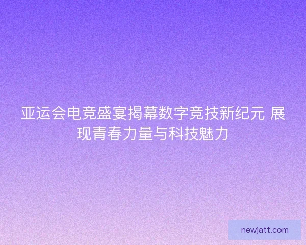 亚运会电竞盛宴揭幕数字竞技新纪元 展现青春力量与科技魅力