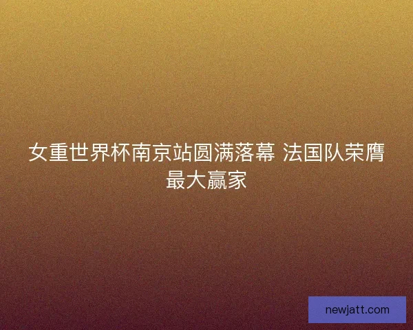 女重世界杯南京站圆满落幕 法国队荣膺最大赢家